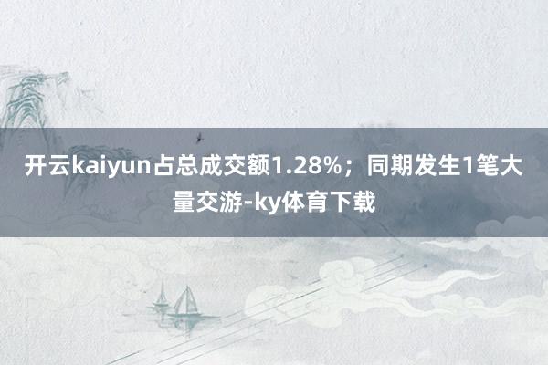 开云kaiyun占总成交额1.28%;同期发生1笔大量交游-ky体育下载
