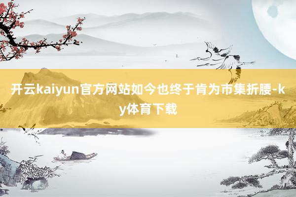 开云kaiyun官方网站如今也终于肯为市集折腰-ky体育下载