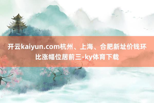 开云kaiyun.com杭州、上海、合肥新址价钱环比涨幅位居前三-ky体育下载