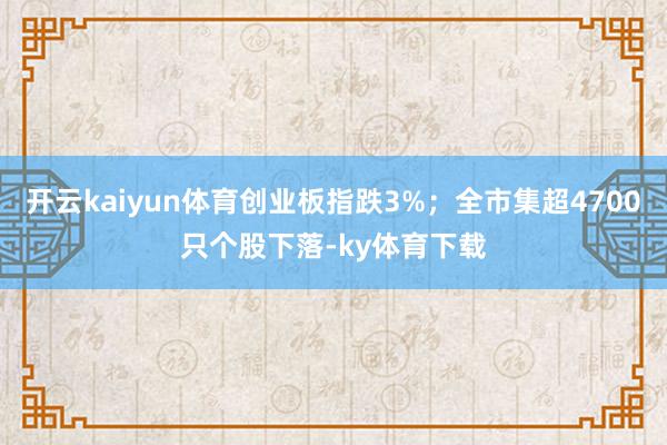 开云kaiyun体育创业板指跌3%;全市集超4700只个股下落-ky体育下载
