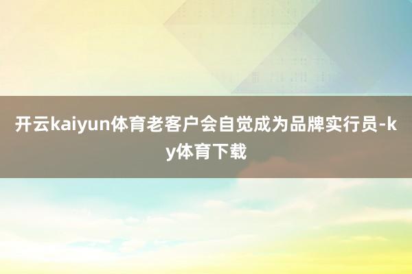 开云kaiyun体育老客户会自觉成为品牌实行员-ky体育下载