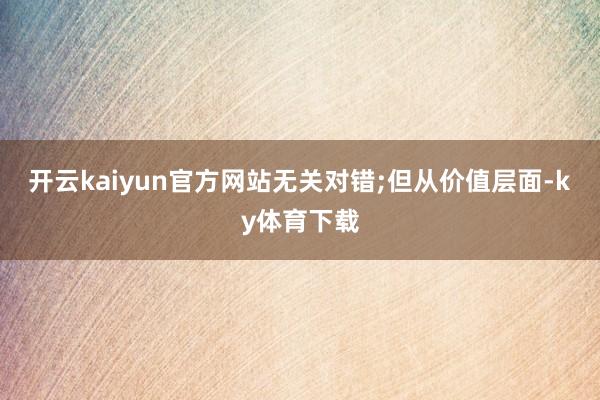 开云kaiyun官方网站无关对错;但从价值层面-ky体育下载