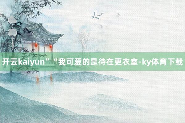 开云kaiyun”“我可爱的是待在更衣室-ky体育下载
