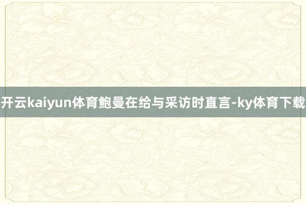开云kaiyun体育鲍曼在给与采访时直言-ky体育下载