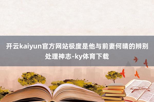 开云kaiyun官方网站极度是他与前妻何晴的辨别处理神志-ky体育下载