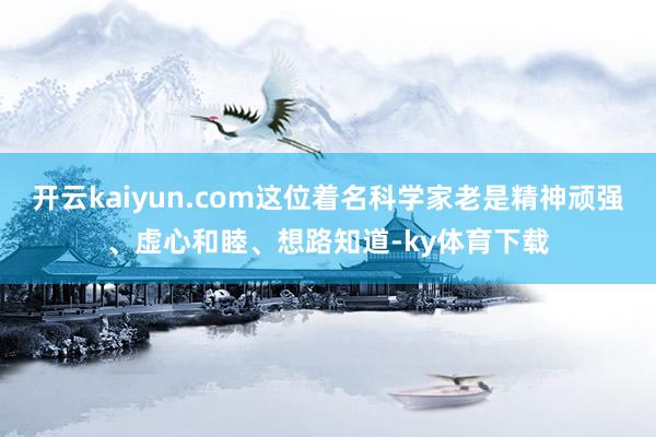 开云kaiyun.com这位着名科学家老是精神顽强、虚心和睦、想路知道-ky体育下载