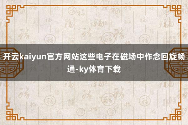 开云kaiyun官方网站这些电子在磁场中作念回旋畅通-ky体育下载