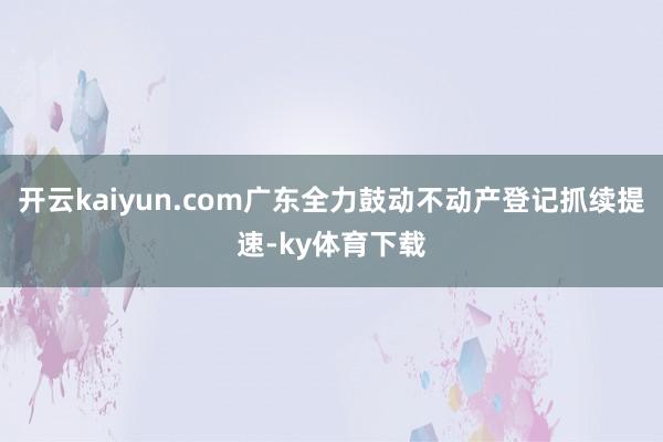 开云kaiyun.com广东全力鼓动不动产登记抓续提速-ky体育下载