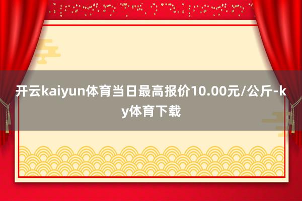 开云kaiyun体育当日最高报价10.00元/公斤-ky体育下载