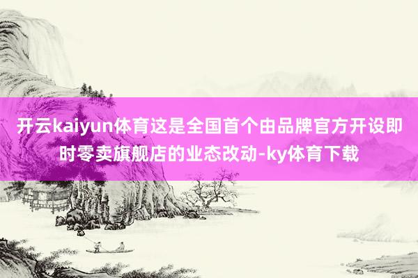 开云kaiyun体育这是全国首个由品牌官方开设即时零卖旗舰店的业态改动-ky体育下载