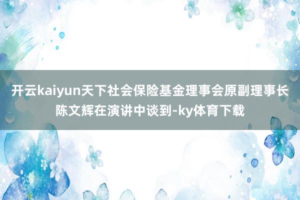 开云kaiyun天下社会保险基金理事会原副理事长陈文辉在演讲中谈到-ky体育下载