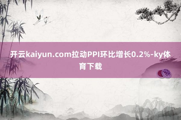 开云kaiyun.com拉动PPI环比增长0.2%-ky体育下载