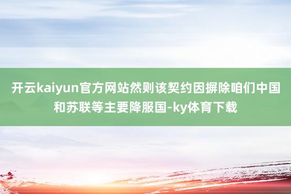 开云kaiyun官方网站然则该契约因摒除咱们中国和苏联等主要降服国-ky体育下载