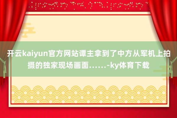 开云kaiyun官方网站谭主拿到了中方从军机上拍摄的独家现场画面……-ky体育下载