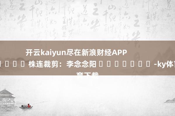 开云kaiyun尽在新浪财经APP            						株连裁剪：李念念阳 							-ky体育下载