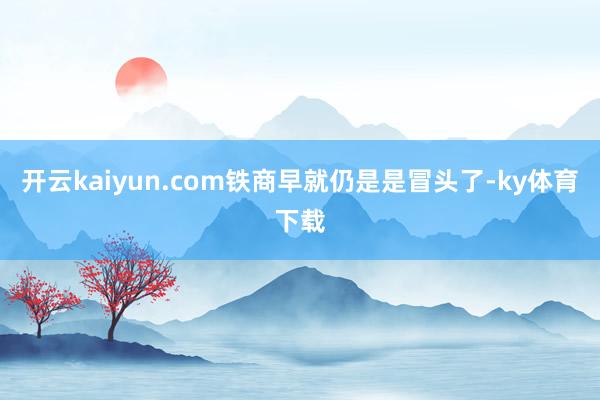 开云kaiyun.com铁商早就仍是是冒头了-ky体育下载