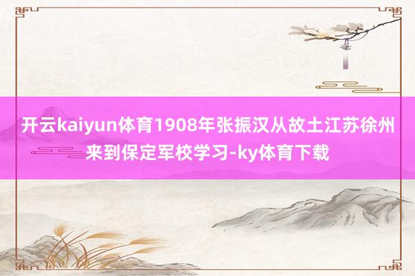 开云kaiyun体育1908年张振汉从故土江苏徐州来到保定军校学习-ky体育下载