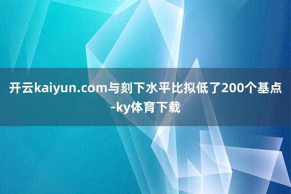 开云kaiyun.com与刻下水平比拟低了200个基点-ky体育下载