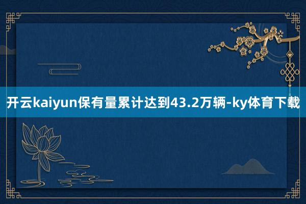 开云kaiyun保有量累计达到43.2万辆-ky体育下载