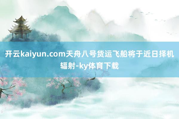 开云kaiyun.com天舟八号货运飞船将于近日择机辐射-ky体育下载