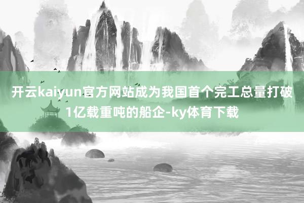 开云kaiyun官方网站成为我国首个完工总量打破1亿载重吨的船企-ky体育下载