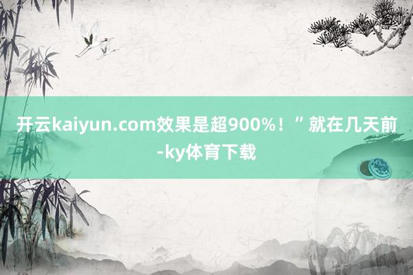 开云kaiyun.com效果是超900%!”就在几天前-ky体育下载