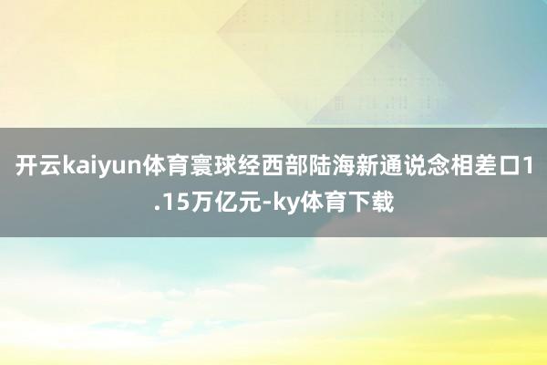 开云kaiyun体育寰球经西部陆海新通说念相差口1.15万亿元-ky体育下载