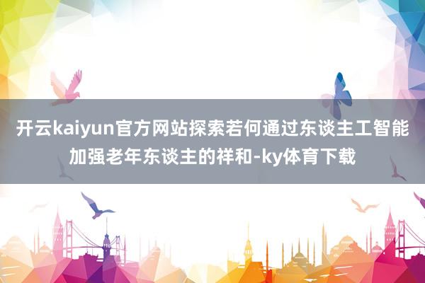 开云kaiyun官方网站探索若何通过东谈主工智能加强老年东谈主的祥和-ky体育下载