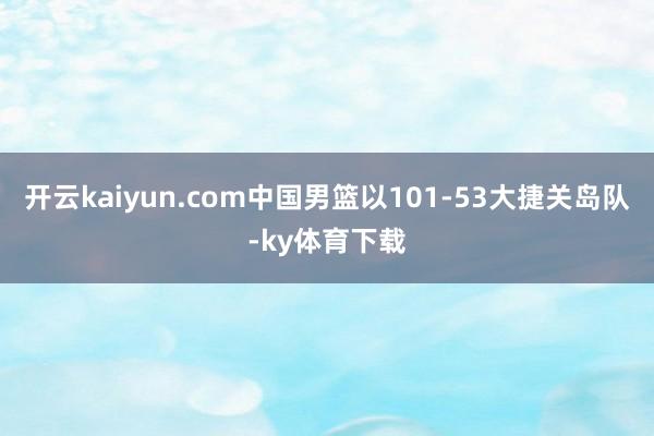 开云kaiyun.com中国男篮以101-53大捷关岛队-ky体育下载