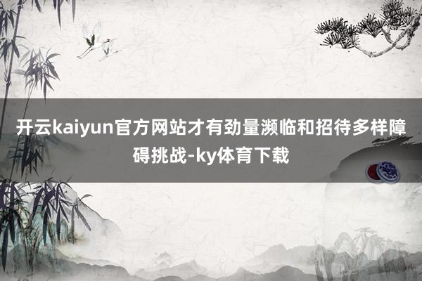 开云kaiyun官方网站才有劲量濒临和招待多样障碍挑战-ky体育下载