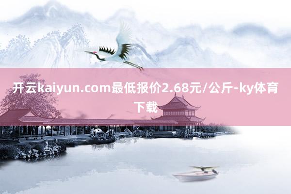 开云kaiyun.com最低报价2.68元/公斤-ky体育下载