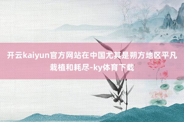 开云kaiyun官方网站在中国尤其是朔方地区平凡栽植和耗尽-ky体育下载