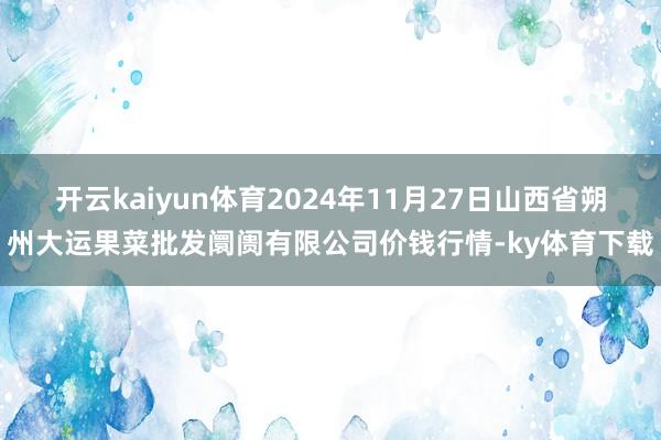 开云kaiyun体育2024年11月27日山西省朔州大运果菜批发阛阓有限公司价钱行情-ky体育下载