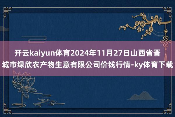 开云kaiyun体育2024年11月27日山西省晋城市绿欣农产物生意有限公司价钱行情-ky体育下载