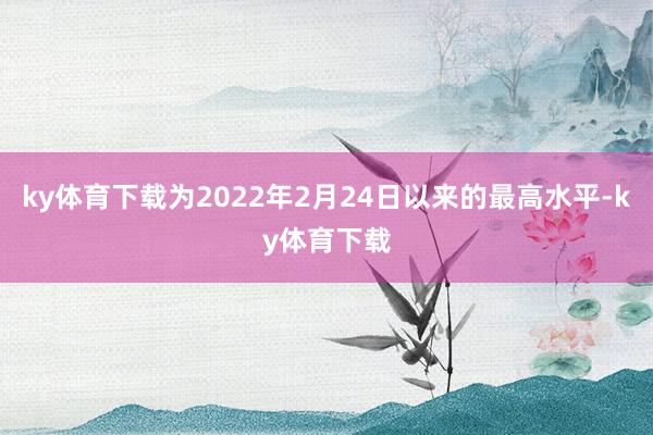 ky体育下载为2022年2月24日以来的最高水平-ky体育下载