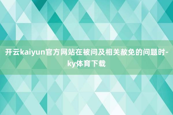 开云kaiyun官方网站在被问及相关赦免的问题时-ky体育下载