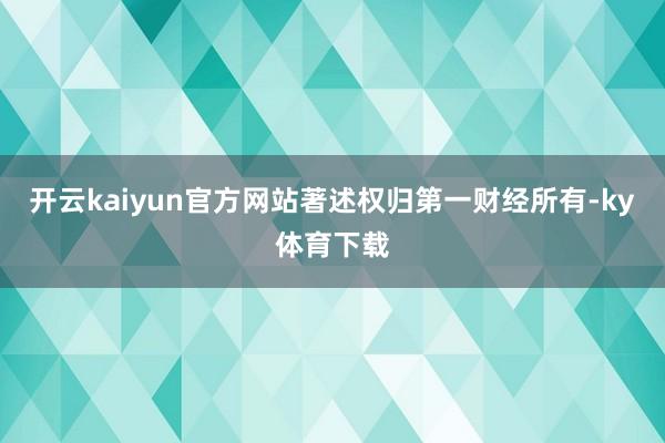 开云kaiyun官方网站著述权归第一财经所有-ky体育下载