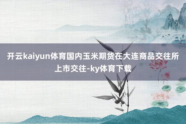 开云kaiyun体育国内玉米期货在大连商品交往所上市交往-ky体育下载