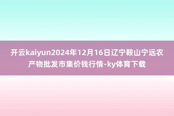 开云kaiyun2024年12月16日辽宁鞍山宁远农产物批发市集价钱行情-ky体育下载