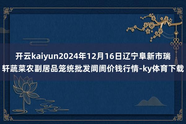 开云kaiyun2024年12月16日辽宁阜新市瑞轩蔬菜农副居品笼统批发阛阓价钱行情-ky体育下载