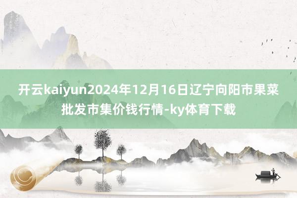 开云kaiyun2024年12月16日辽宁向阳市果菜批发市集价钱行情-ky体育下载