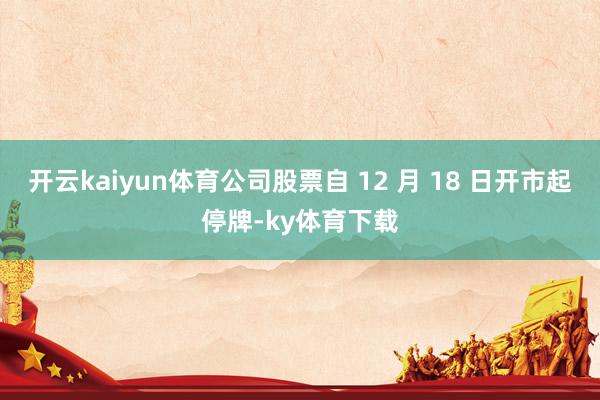 开云kaiyun体育公司股票自 12 月 18 日开市起停牌-ky体育下载