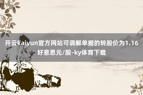 开云kaiyun官方网站可调解单据的转股价为1.16好意思元/股-ky体育下载