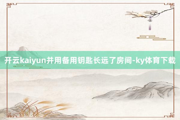 开云kaiyun并用备用钥匙长远了房间-ky体育下载