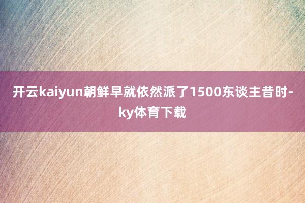 开云kaiyun朝鲜早就依然派了1500东谈主昔时-ky体育下载