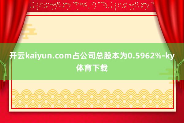 开云kaiyun.com占公司总股本为0.5962%-ky体育下载
