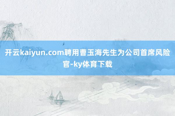 开云kaiyun.com聘用曹玉海先生为公司首席风险官-ky体育下载