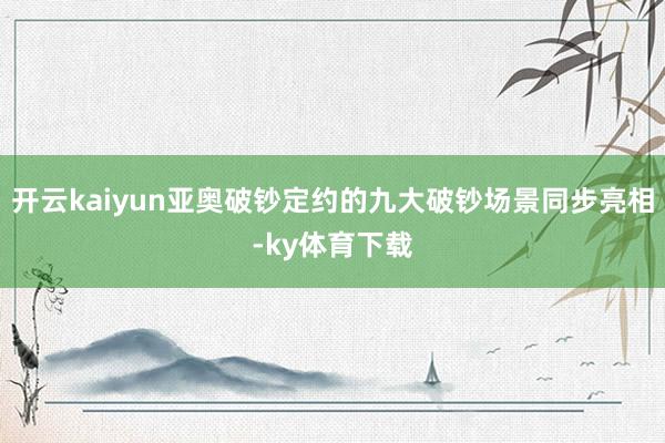 开云kaiyun亚奥破钞定约的九大破钞场景同步亮相-ky体育下载