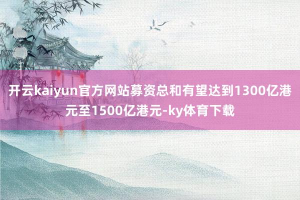开云kaiyun官方网站募资总和有望达到1300亿港元至1500亿港元-ky体育下载