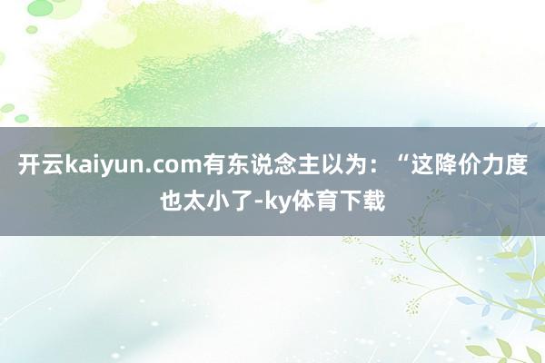 开云kaiyun.com有东说念主以为:“这降价力度也太小了-ky体育下载